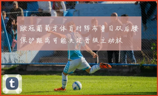 欧冠葡萄牙体育对阵布鲁日双后腰保护距离可能决定晋级主动权