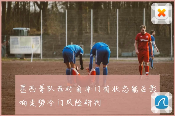 墨西哥队面对南非门将状态能否影响走势冷门风险研判