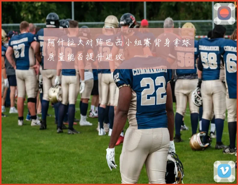 阿什拉夫对阵巴西小组赛背身拿球质量能否提升进攻