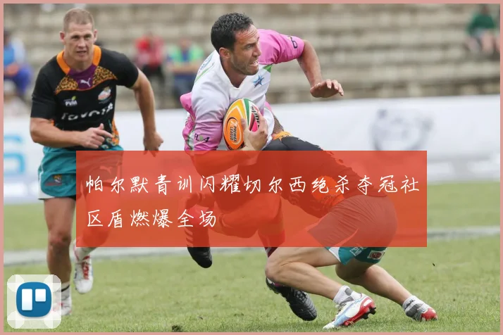 帕尔默青训闪耀切尔西绝杀夺冠社区盾燃爆全场