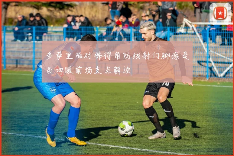 多萨里面对佛得角防线射门脚感是否回暖前场支点解读