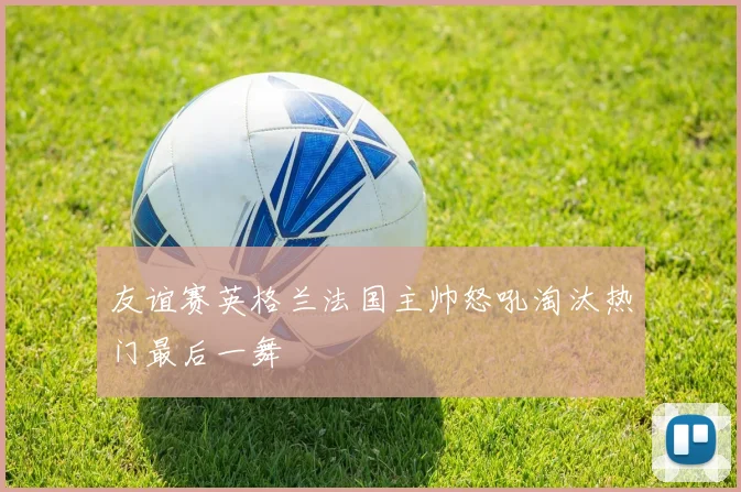 友谊赛英格兰法国主帅怒吼淘汰热门最后一舞