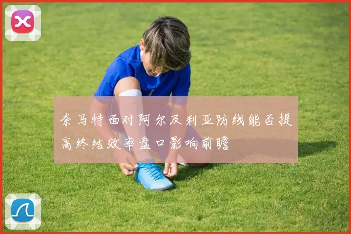 奈马特面对阿尔及利亚防线能否提高终结效率盘口影响前瞻