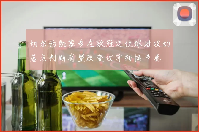 切尔西凯塞多在欧冠定位球进攻的落点判断有望改变攻守转换节奏