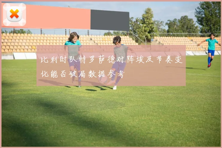 比利时队特罗萨德对阵埃及节奏变化能否破局数据参考