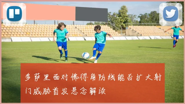 多萨里面对佛得角防线能否扩大射门威胁首发悬念解读