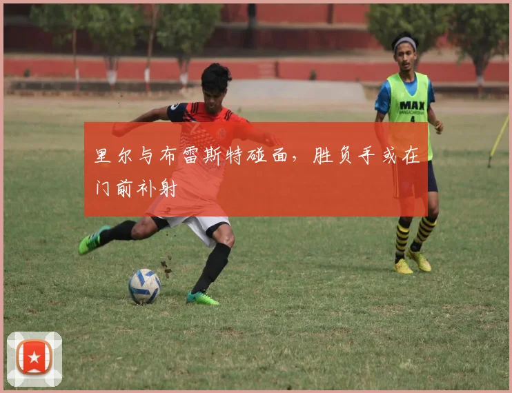 里尔与布雷斯特碰面，胜负手或在门前补射
