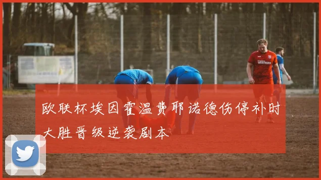欧联杯埃因霍温费耶诺德伤停补时大胜晋级逆袭剧本