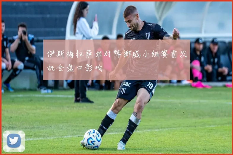 伊斯梅拉萨尔对阵挪威小组赛首发机会盘口影响
