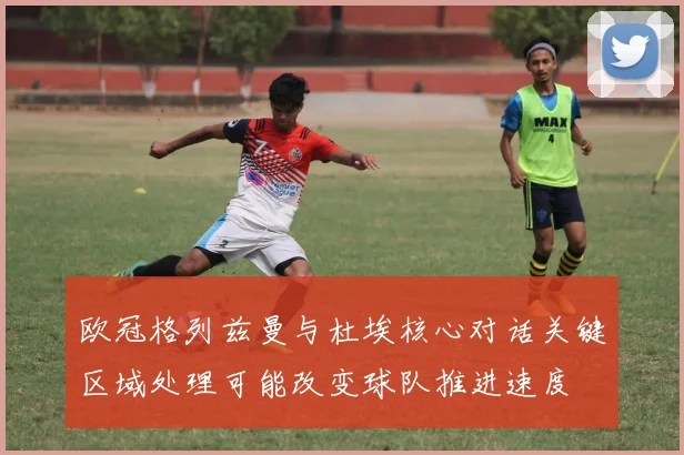 欧冠格列兹曼与杜埃核心对话关键区域处理可能改变球队推进速度