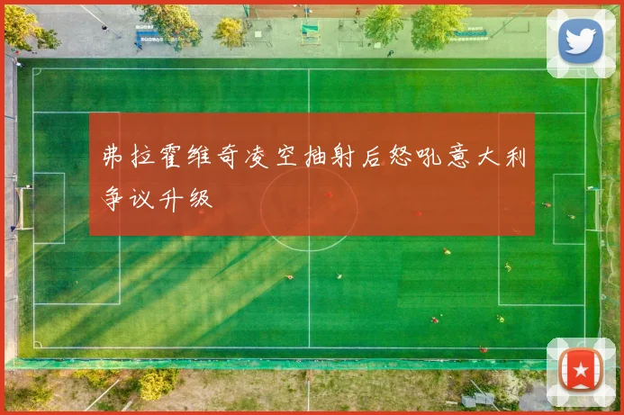 弗拉霍维奇凌空抽射后怒吼意大利争议升级