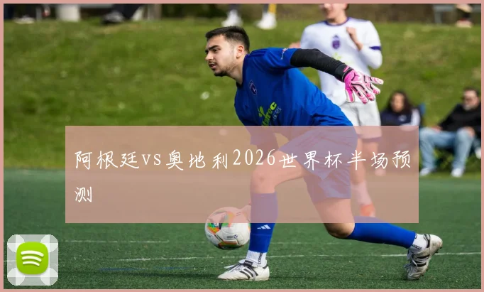 阿根廷vs奥地利2026世界杯半场预测