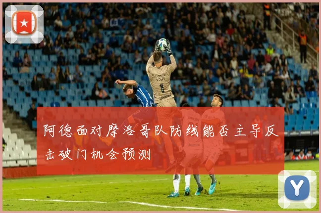阿德面对摩洛哥队防线能否主导反击破门机会预测