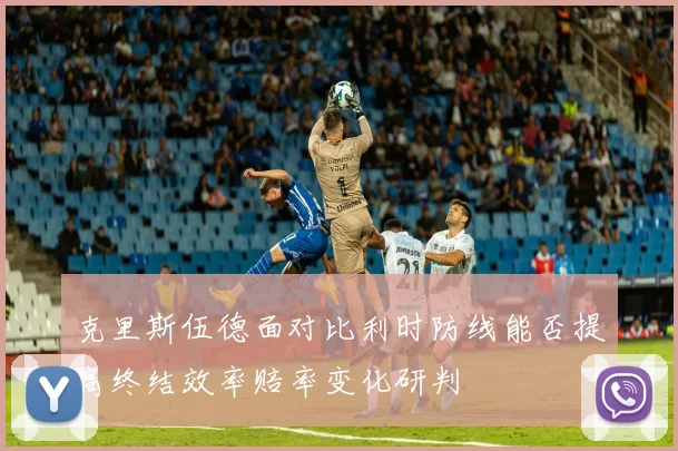 克里斯伍德面对比利时防线能否提高终结效率赔率变化研判