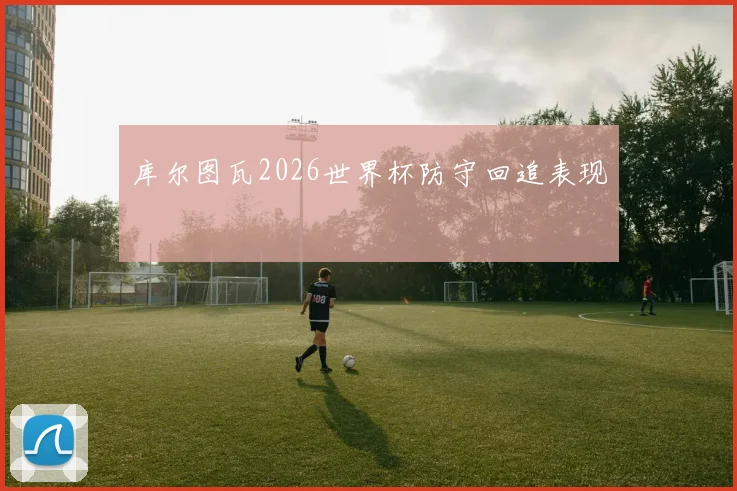 库尔图瓦2026世界杯防守回追表现