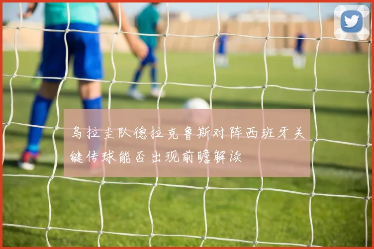 乌拉圭队德拉克鲁斯对阵西班牙关键传球能否出现前瞻解读