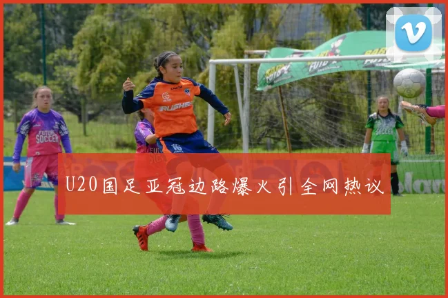 U20国足亚冠边路爆火引全网热议