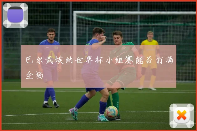 巴尔武埃纳世界杯小组赛能否打满全场
