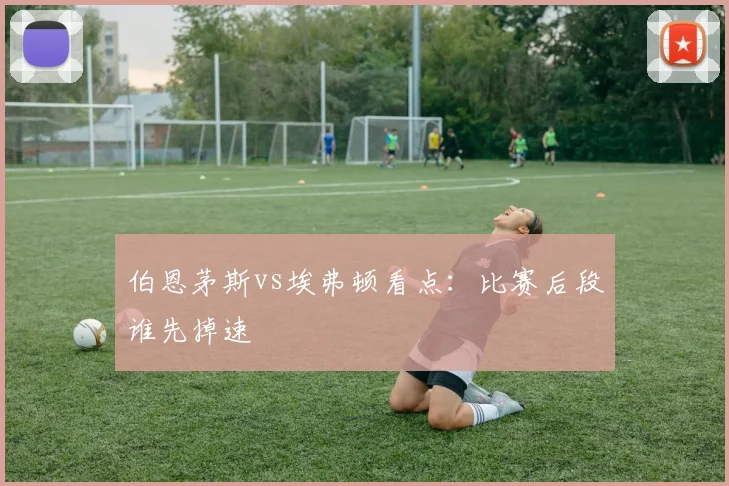 伯恩茅斯vs埃弗顿看点：比赛后段谁先掉速