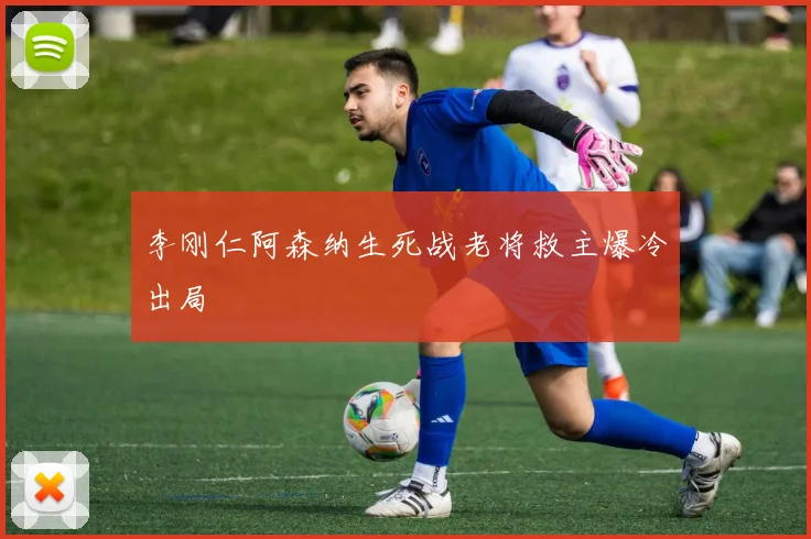 李刚仁阿森纳生死战老将救主爆冷出局