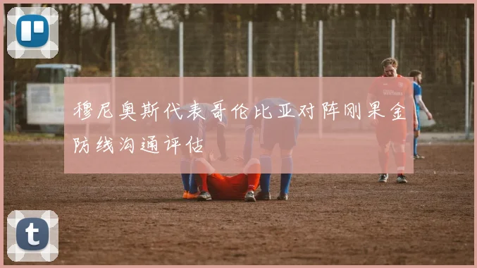 穆尼奥斯代表哥伦比亚对阵刚果金防线沟通评估