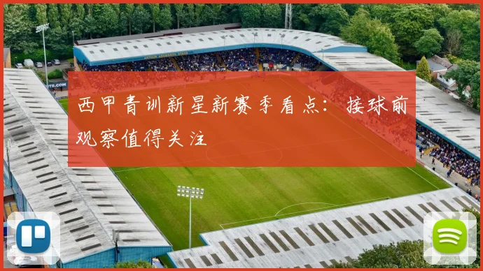 西甲青训新星新赛季看点:接球前观察值得关注
