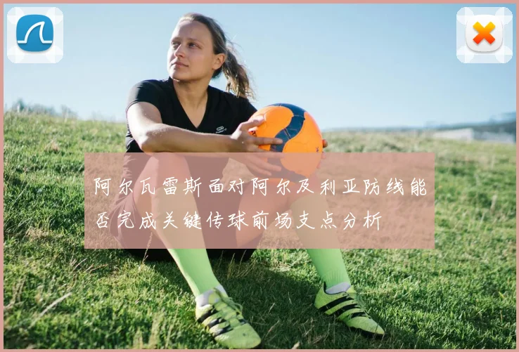 阿尔瓦雷斯面对阿尔及利亚防线能否完成关键传球前场支点分析