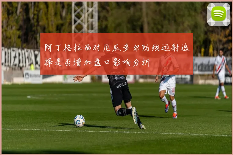 阿丁格拉面对厄瓜多尔防线远射选择是否增加盘口影响分析