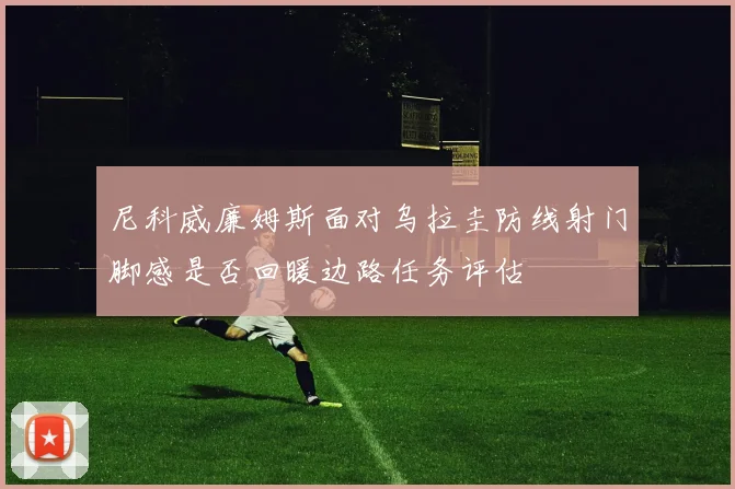 尼科威廉姆斯面对乌拉圭防线射门脚感是否回暖边路任务评估