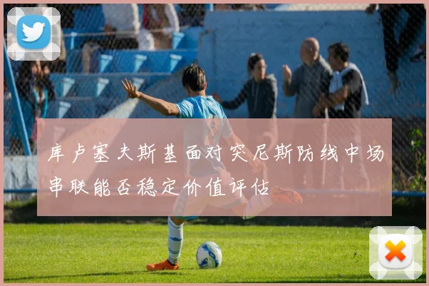库卢塞夫斯基面对突尼斯防线中场串联能否稳定价值评估