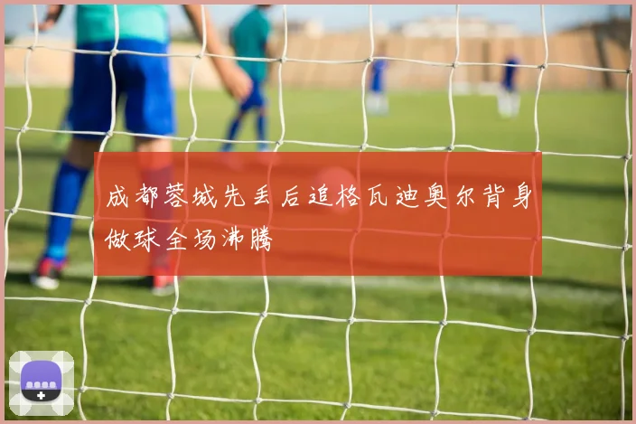 成都蓉城先丢后追格瓦迪奥尔背身做球全场沸腾