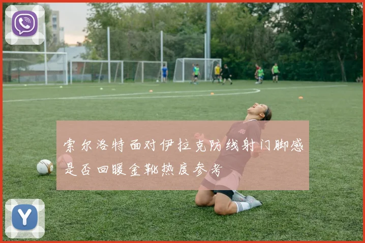 索尔洛特面对伊拉克防线射门脚感是否回暖金靴热度参考