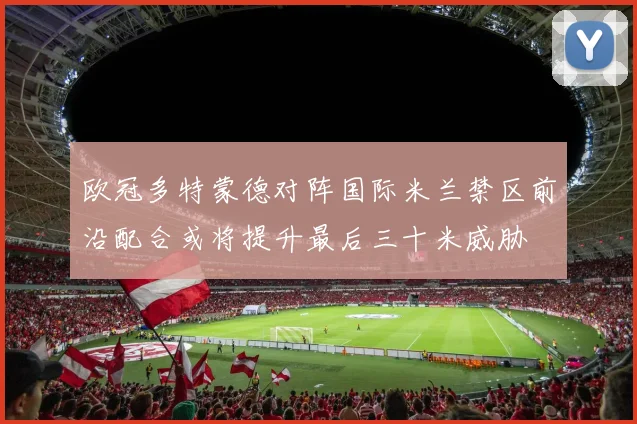 欧冠多特蒙德对阵国际米兰禁区前沿配合或将提升最后三十米威胁