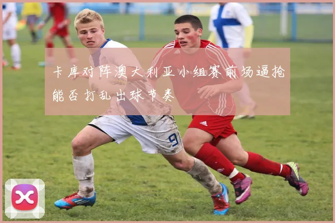 卡库对阵澳大利亚小组赛前场逼抢能否打乱出球节奏