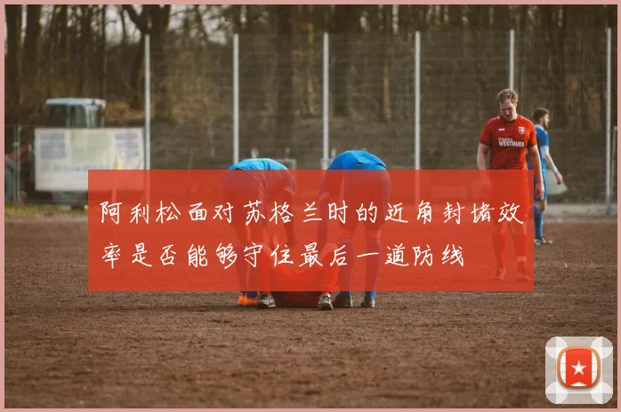 阿利松面对苏格兰时的近角封堵效率是否能够守住最后一道防线