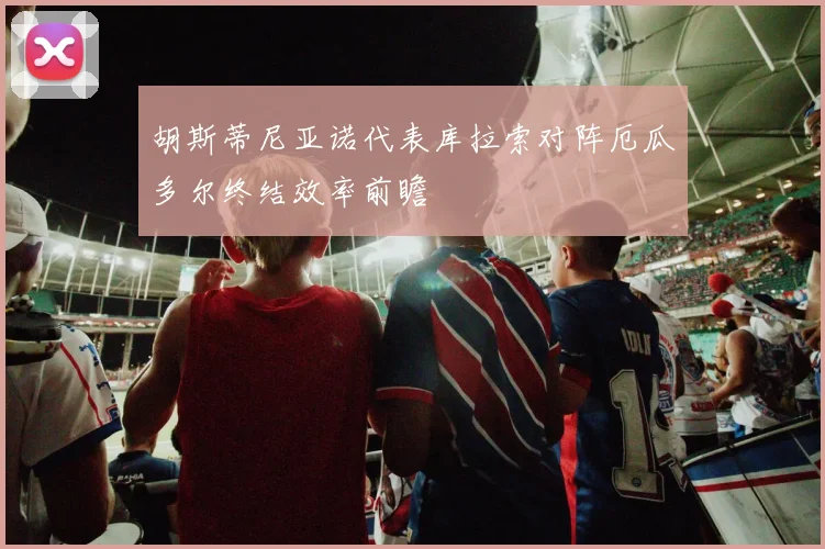 胡斯蒂尼亚诺代表库拉索对阵厄瓜多尔终结效率前瞻