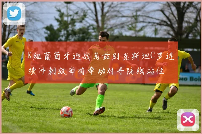 K组葡萄牙迎战乌兹别克斯坦C罗连续冲刺效率将牵动对手防线站位