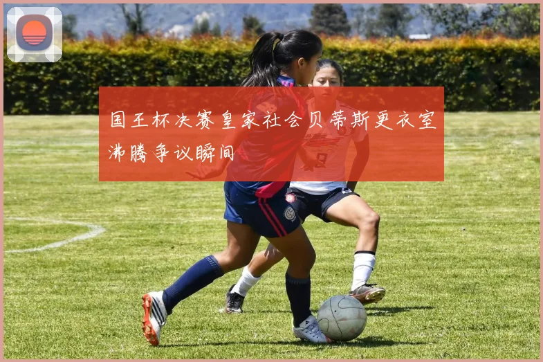 国王杯决赛皇家社会贝蒂斯更衣室沸腾争议瞬间