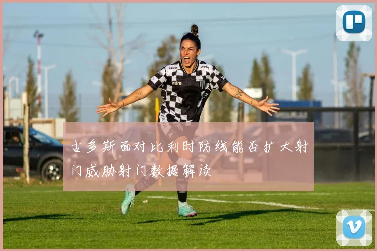 古多斯面对比利时防线能否扩大射门威胁射门数据解读