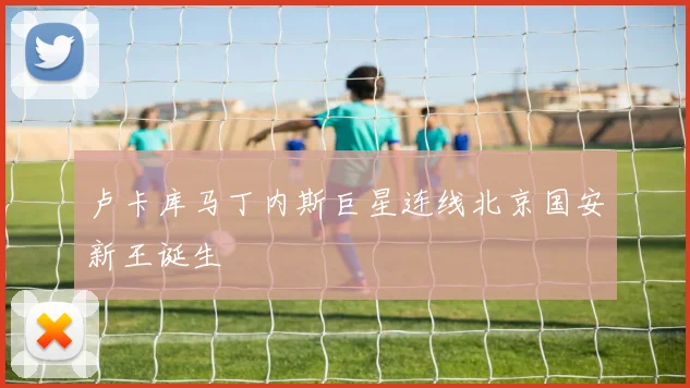 卢卡库马丁内斯巨星连线北京国安新王诞生